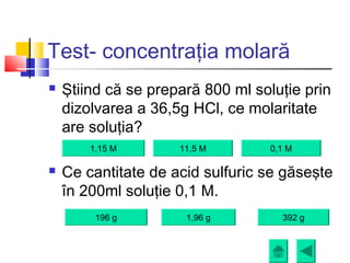 Test- concentraţia molară
 Ştiind că se prepară 800 ml soluţie prin
dizolvarea a 36,5g HCl, ce molaritate
are soluţia?
 Ce cantitate de acid sulfuric se găseşte
în 200ml soluţie 0,1 M.
1,15 M 11,5 M 0,1 M
196 g 1,96 g 392 g
 