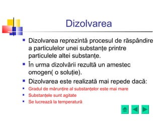 Dizolvarea
 Dizolvarea reprezintă procesul de răspândire
a particulelor unei substanţe printre
particulele altei substanţe.
 În urma dizolvării rezultă un amestec
omogen( o soluţie).
 Dizolvarea este realizată mai repede dacă:
 Gradul de mărunţire al substanţelor este mai mare
 Substanţele sunt agitate
 Se lucrează la temperatură
 