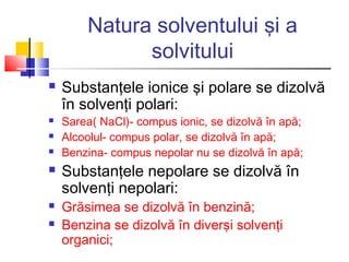 Natura solventului şi a
solvitului
 Substanţele ionice şi polare se dizolvă
în solvenţi polari:
 Sarea( NaCl)- compus ionic, se dizolvă în apă;
 Alcoolul- compus polar, se dizolvă în apă;
 Benzina- compus nepolar nu se dizolvă în apă;
 Substanţele nepolare se dizolvă în
solvenţi nepolari:
 Grăsimea se dizolvă în benzină;
 Benzina se dizolvă în diverşi solvenţi
organici;
 