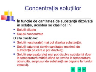 Concentraţia soluţiilor
 În funcţie de cantitatea de substanţă dizolvată
în soluţie, acestea se clasifică în:
 Soluţii diluate
 Soluţii concentrate
O altă clasificare:
 Soluţii nesaturate( mai pot dizolva substanţă);
 Soluţii saturate( conţin cantitatea maximă de
substanţă pe care o pot dizolva);
 Soluţii suprasaturate( mai pot dizolva substanţă doar
la temperatură mărită,când se revine la temperatura
obişnuită, surplusul de substanţă se depune la fundul
vasului).
 