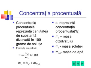 Concentraţia procentuală
 Concentraţia
procentuală
reprezintă cantitatea
de substanţă
dizolvată în 100
grame de soluţie.
 Formula de calcul:
 c- reprezintă
concentraţia
procentuală(%)
 md – masa
dizolvatului
 ms - masa soluţiei
 mH2O- masa de apă
100×=
s
d
m
m
c
OHds mmm 2
+=
 