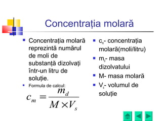Concentraţia molară
 Concentraţia molară
reprezintă numărul
de moli de
substanţă dizolvaţi
într-un litru de
soluţie.
 Formula de calcul:
 cm- concentraţia
molară(moli/litru)
 md- masa
dizolvatului
 M- masa molară
 Vs- volumul de
soluţie
s
d
m
VM
m
c
×
=
 