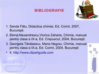 1. Sanda Fătu, Didactica chimiei, Ed. Corint, 2007,
Bucureşti.
2. Elena Alexandrescu,Viorica Zaharia, Chimie, manual
pentru clasa a IX-a, Ed. Crepuscul, 2004, Bucureşti.
3. Georgeta Tănăsescu, Maria Negoiu, Chimie, manual
pentru clasa a IX-a, Ed. Corint, 2004, Bucureşti
• 4. http://www.clipartguide.com
 