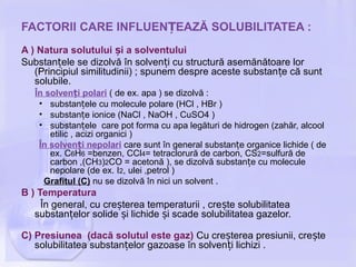 FACTORII CARE INFLUEN EAZĂ SOLUBILITATEA :Ț
A ) Natura solutului i a solventuluiș
Substan ele se dizolvă în solven i cu structură asemănătoare lorț ț
(Principiul similitudinii) ; spunem despre aceste substan e că suntț
solubile.
În solven i polariț ( de ex. apa ) se dizolvă :
• substan ele cu molecule polare (HCl , HBr )ț
• substan e ionice (NaCl , NaOH , CuSO4 )ț
• substan ele care pot forma cu apa legături de hidrogen (zahăr, alcoolț
etilic , acizi organici )
În solven i nepolariț care sunt în general substan e organice lichide ( deț
ex. C6H6 =benzen, CCl4= tetraclorură de carbon, CS2=sulfură de
carbon ,(CH3)2CO = acetonă ), se dizolvă substan e cu moleculeț
nepolare (de ex. I2, ulei ,petrol )
Grafitul (C) nu se dizolvă în nici un solvent .
B ) Temperatura
În general, cu cre terea temperaturii , cre te solubilitateaș ș
substan elor solide i lichide i scade solubilitatea gazelor.ț ș ș
C) Presiunea (dacă solutul este gaz) Cu cre terea presiunii, cre teș ș
solubilitatea substan elor gazoase în solven i lichizi .ț ț
 