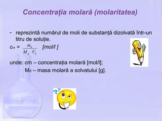 Concentraţia molară (molaritatea)
- reprezintă numărul de moli de substanţă dizolvată într-un
litru de soluţie.
cm = [mol/l ]
unde: cm – concentraţia molară [mol/l];
Md – masa molară a solvatului [g].
Sd
d
VM
m
⋅
 