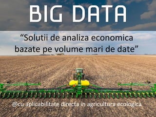 “Solutii de analiza economica
bazate pe volume mari de date”
@cu aplicabilitate directa in agricultura ecologica
 