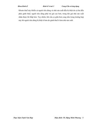 Khoa Kinh tế Kinh tế vi mô 1 Cung-Cầu và ứng dụng
Thực hiện-Trịnh Văn Hợp Hiệu đính: TS. Đặng Minh Phương 13
Khoản thuế này khiến cả người tiêu dùng và nhà sản xuất đều bị thiệt do cả hai đều
phải gánh thuế, người tiêu dùng phải trả giá cao hơn, trong khi giá nhà sản xuất
nhận được thì thấp hơn. Tuy nhiên, khi cầu co giãn hơn cung như trong trường hợp
này thì người tiêu dùng bị thiệt ít hơn do gánh thuế ít hơn nhà sản xuất.
 