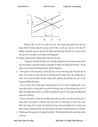 Khoa Kinh tế Kinh tế vi mô 1 Cung-Cầu và ứng dụng
Thực hiện-Trịnh Văn Hợp Hiệu đính: TS. Đặng Minh Phương 2
Bông là đầu vào để sản xuất áo sơ mi. Sản lượng bông giảm làm cho giá
bông trên thị trường tăng lên: giá các yếu tố đầu vào để sản xuất áo sơ mi tăng 
đường cung dịch chuyển sang trái  điểm cân bằng dịch chuyển từ E1 sang E2 làm
cho giá áo sơ mi tăng và sản lượng cân bằng giảm.
 Người ta phát minh ra những chiếc máy đan len mới.
Tương tự, Nhờ tiến bộ khoa học kỹ thuật những chiếc máy đan len mới ra đời
làm cho đường cung dịch chuyển sang phải  điểm cân bằng dịch chuyển  giá
giảm và sản lượng cân bằng tăng lên. (đồ thị tương tự).
d. - Nếu giá xúc xích nóng tăng, sẽ làm cho cầu về xúc xích nóng giảm  giảm cầu về
nước sốt cà chua tại mọi mức giá (vì là hàng hóa bổ sung). Như vậy, đường cầu về
nước sốt cà chua sẽ dịch chuyển xuống dưới, đường cung không đổi, giá và sản
lượng cân bằng đều giảm.
- Cầu về nước sốt cà chua giảm  làm giảm cầu về cà chua  đường cầu về cà
chua dịch chuyển xuống dưới trong khi đó đường cung cà chua không thay đổi 
điểm cân bằng dịch chuyển. Tại điểm cân bằng mới giá và sản lượng cân bằng đều
giảm (tự vẽ đồ thị).
- Nếu ta xem nước cà chua là sản phẩm thay thế của nước cam thì lúc đó do giá cà
chua giảm, mọi người sẽ chuyển sang mua nước cà chua thay vì mua nước cam.
Như vậy lượng cầu về nước cam giảm đi tại mọi mức giá, đường cầu về nước cam
dịch chuyển xuống dưới làm cho sản lượng và giá nước cam đều giảm (tự vẽ đồ thị).
e. Nhằm mục đích giảm bớt số người hút thuốc. Nhà hoạch định chính sách đưa ra hai
cách sau:
S2
S1
D
E2
E1
Q2 Q1
P
Q
P2
P1
 