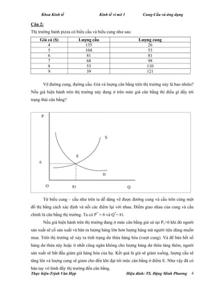 Khoa Kinh tế Kinh tế vi mô 1 Cung-Cầu và ứng dụng
Thực hiện-Trịnh Văn Hợp Hiệu đính: TS. Đặng Minh Phương 4
Câu 2:
Thị trường bánh pizza có biểu cầu và biểu cung như sau:
Giá cả ($) Lượng cầu Lượng cung
4 135 26
5 104 53
6 81 81
7 68 98
8 53 110
9 39 121
Vẽ đường cung, đường cầu. Giá và lượng cân bằng trên thị trường này là bao nhiêu?
Nếu giá hiện hành trên thị trường này đang ở trên mức giá cân bằng thì điều gì đẩy tới
trạng thái cân bằng?
Từ biểu cung – cầu như trên ta dễ dàng vẽ được đường cung và cầu trên cùng một
đồ thị bằng cách xác định và nối các điểm lại với nhau. Điểm giao nhau của cung và cầu
chính là cân bằng thị trường. Ta có P*
= 6 và Q*
= 81.
Nếu giá hiện hành trên thị trường đang ở mức cân bằng giả sử tại P1>6 khi đó người
sản xuất sẽ cố sản xuất và bán ra lượng hàng lớn hơn lượng hàng mà người tiêu dùng muốn
mua. Trên thị trường sẽ xảy ra tình trạng dư thừa hàng hóa (vượt cung). Và để bán hết số
hàng dư thừa này hoặc ít nhất cũng ngăn không cho lượng hàng dư thừa tăng thêm, người
sản xuất sẽ bắt đầu giảm giá hàng hóa của họ. Kết quả là giá sẽ giảm xuống, lượng cầu sẽ
tăng lên và lượng cung sẽ giảm cho đến khi đạt tới mức cân bằng ở điểm E. Như vậy đã có
bàn tay vô hình đẩy thị trường đến cân bằng.
QO
D
P
6
81
S
E
 