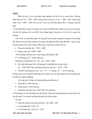 Khoa Kinh tế Kinh tế vi mô 1 Cung-Cầu và ứng dụng
Thực hiện-Trịnh Văn Hợp Hiệu đính: TS. Đặng Minh Phương 6
Câu 4:
Phần lớn cầu về các sản phẩm nông nghiệp của Mỹ là từ các nước khác. Phương
trình tổng cầu: Q = 3550 – 266P, đường cầu trong nước là: Qd = 1000 – 46P. Cung trong
nước là Q = 1800 + 240P. Giả sử cầu về lúa mì xuất khẩu giảm 40%. P ($/giạ), Q (triệu
giạ).
a. Nông dân Mỹ lo ngại về sự giảm sút của cầu xuất khẩu này. Điều gì sẽ xảy ra với giá lúa
mì trên thị trường tự do của Mỹ? Liệu những người nông dân có lý do để lo ngại hay
không?
Cầu về lúa mì xuất khẩu giảm  tổng cầu lúa mì giảm trong khi cung lúa mì là không
đổi giá lúa mì trên thị trường tự do giảm, tác động lớn đến nông dân Mỹ - người cung.
Họ hoàn toàn có lý do để lo ngại. Minh họa cụ thể qua các tính toán sau:
 Tổng cầu ban đầu: QD = 3550 – 266P.
 Đường cung: QS =1800 + 240P
 ta dễ dàng tính được giá và sản lượng cân bằng lúc đầu:
P*
=3,46 ($/giạ); Q*
= 2630,4 triệu giạ
Đường cầu xuất khẩu là: Qf = QD – Qd = 2550 – 220P.
 Cầu xuất khẩu giảm 40%  đường cầu xuất khẩu lúa mì hiện tại là:
Qf’ = 1530-132P. Như vậy đường tổng cầu mới: QD’ = 2530 – 178P
 Tại điểm cân bằng mới: QD’ = QS => P’*
= 1,75$/giạ; Q’*
= 2218,5 triệu giạ.
b. Bây giờ giả sử chính phủ Mỹ hàng năm muốn mua vào một lượng lúa mì đủ để đẩy giá
lên đến mức bằng 3,00$/giạ.
Với mức giá là 3$/giạ, thị trường không cân bằng ta có:
 Tổng cầu là: 1996 triệu giạ
 Tổng cung là : 2520 triệu giạ
 Chính phủ cần phải mua: 2520-1996=524 triệu giạ.
c. Nếu không có cầu xuất khẩu mà vẫn giữ giá 3$/giạ thì chính phủ phải mua bao nhiêu lúa
mì mỗi năm? Và chi phí mà chính phủ phải trả là bao nhiêu?
Lúc này :
 tổng cầu cũng là cầu trong nước QD = Qd=1000 – 46P
 Cung không đổi. Với P= 3$
=> Ta tính được QD = 862; QS = 2520
 