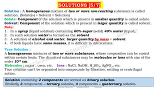 SOLUTIONS [5/7]
Solution : A homogeneous mixture of two or more non-reacting substance is called
solution. (Solute(s) + Solvent = Solution)
Solute: Component of the solution which is present in smaller quantity is called solute.
Solvent: Component of the solution which is present in larger quantity is called solvent.
Note:
1. In a syrup (liquid solution) containing 60% sugar (solid) 40% water (liquid),
2. In such solution water is termed as the solvent
3. A solution of alcohol and water, larger quantity by mass = solvent.
4. If both liquids have same masses, it is difficult to differentiate.
True Solution :
A homogeneous mixtures of two or more substances, whose composition can be varied
within certain limits. The dissolved substances may be molecules or ions with size of the
order 10-8 cm.
Molecules : sugar , urea, etc. Ions : NaCl, NaOH, H2SO4, AgNO3, etc.
True solution can’t be separated into compounds by filtration, settling or centrifugal
action.
Solution containing 2 components are termed as binary solution.
Similarly 3 components – ternary solution, 4 components – quaternary solution.
Physical Chemistry NSMATHCHEM Solutions
 