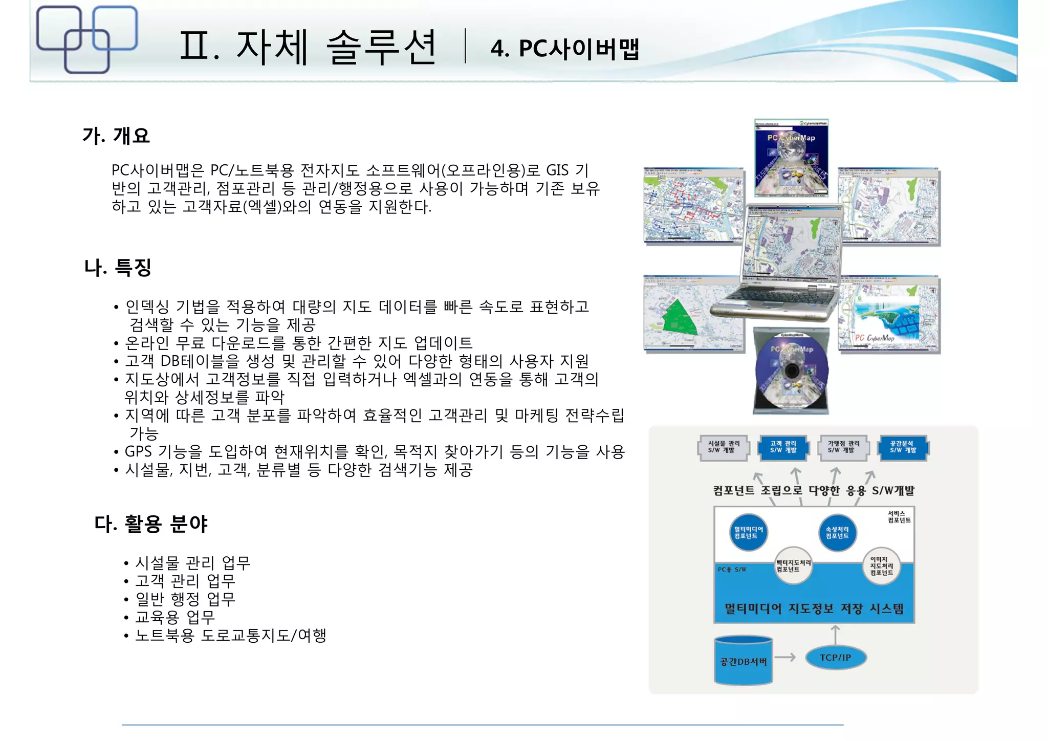 가. 개요 
Ⅱ. 자체 솔루션 4. PC사이버맵 
PC사이버맵은 PC/노트북용 전자지도 소프트웨어(오프라인용)로 GIS 기 
반의 고객관리, 점포관리 등 관리/행정용으로 사용이 가능하며 기존 보유 
하고 있는 고객자료(엑셀)와의 연동을 지원한다. 
나. 특징 
• 인덱싱 기법을 적용하여 대량의 지도 데이터를 빠른 속도로 표현하고 
검색할 수 있는 기능을 제공 
• 온라인 무료 다운로드를 통한 간편한 지도 업데이트 
• 고객 DB테이블을 생성 및 관리할 수 있어 다양한 형태의 사용자 지원 
• 지도상에서 고객정보를 직접 입력하거나 엑셀과의 연동을 통해 고객의 
위치와 상세정보를 파악 
• 지역에 따른 고객 분포를 파악하여 효율적인 고객관리 및 마케팅 전략수립 
가능 
• GPS 기능을 도입하여 현재위치를 확인, 목적지 찾아가기 등의 기능을 사용 
• 시설물, 지번, 고객, 분류별 등 다양한 검색기능 제공 
다. 활용 분야 
• 시설물 관리 업무 
• 고객 관리 업무 
• 일반 행정 업무 
• 교육용 업무 
• 노트북용 도로교통지도/여행 
 