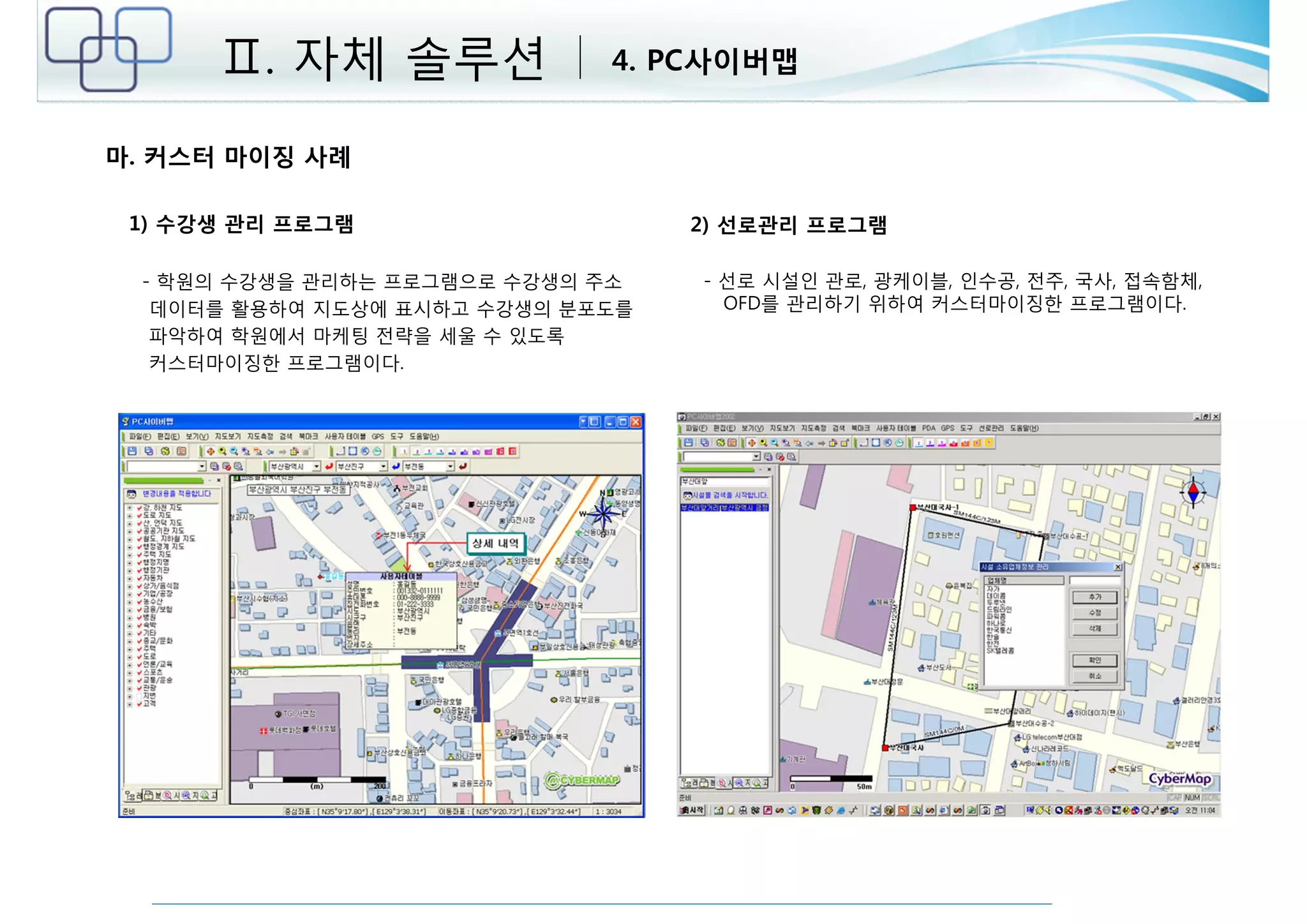 Ⅱ. 자체 솔루션 4. PC사이버맵 
마. 커스터 마이징 사례 
1) 수강생 관리 프로그램 
- 학원의 수강생을 관리하는 프로그램으로 수강생의 주소 
데이터를 활용하여 지도상에 표시하고 수강생의 분포도를 
파악하여 학원에서 마케팅 전략을 세울 수 있도록 
커스터마이징한 프로그램이다. 
2) 선로관리 프로그램 
- 선로 시설인 관로, 광케이블, 인수공, 전주, 국사, 접속함체, 
OFD를 관리하기 위하여 커스터마이징한 프로그램이다. 
 