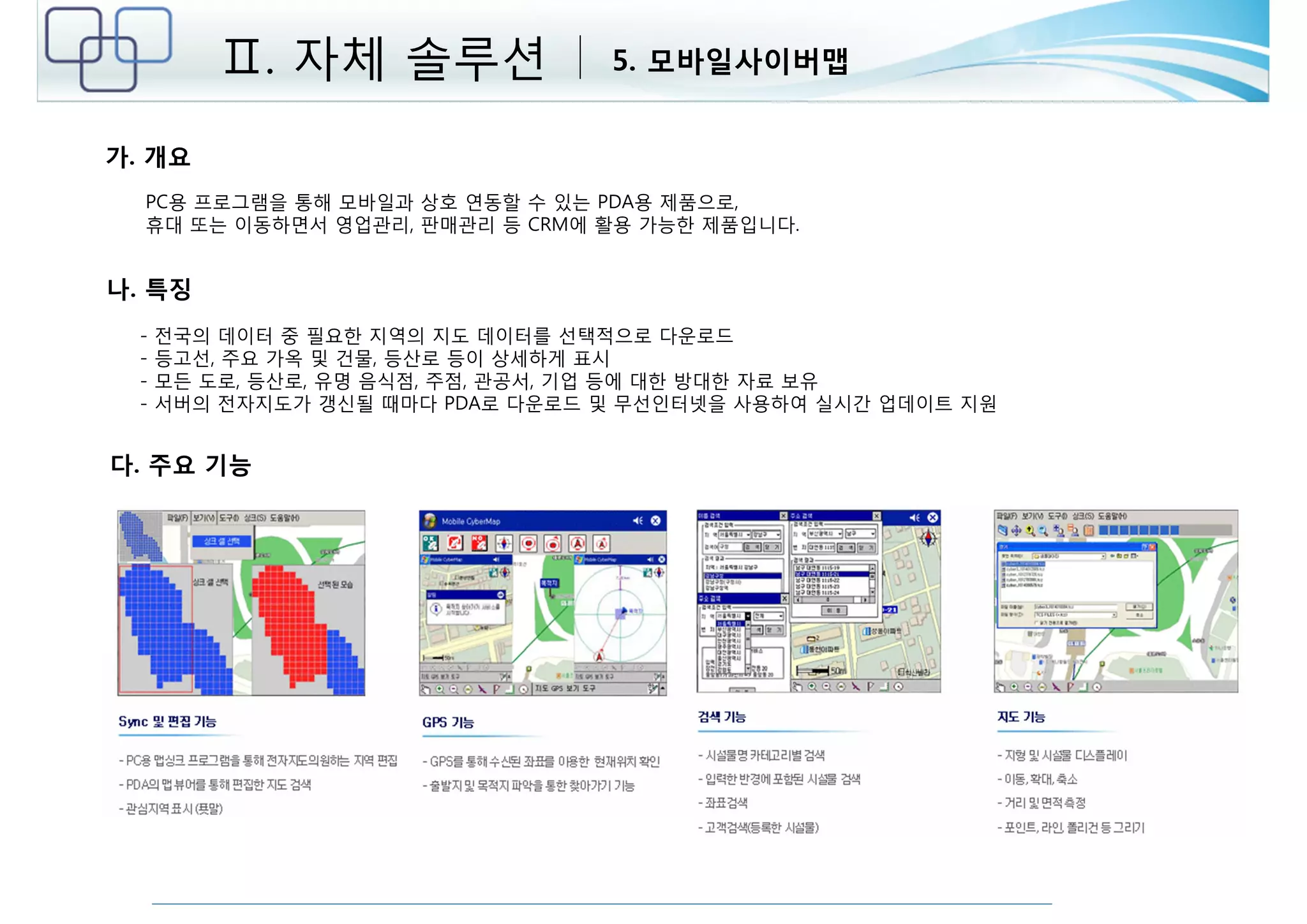 가. 개요 
Ⅱ. 자체 솔루션 5. 모바일사이버맵 
PC용 프로그램을 통해 모바일과 상호 연동할 수 있는 PDA용 제품으로, 
휴대 또는 이동하면서 영업관리, 판매관리 등 CRM에 활용 가능한 제품입니다. 
나. 특징 
- 전국의 데이터 중 필요한 지역의 지도 데이터를 선택적으로 다운로드 
- 등고선, 주요 가옥 및 건물, 등산로 등이 상세하게 표시 
- 모든 도로, 등산로, 유명 음식점, 주점, 관공서, 기업 등에 대한 방대한 자료 보유 
- 서버의 전자지도가 갱신될 때마다 PDA로 다운로드 및 무선인터넷을 사용하여 실시간 업데이트 지원 
다. 주요 기능 
