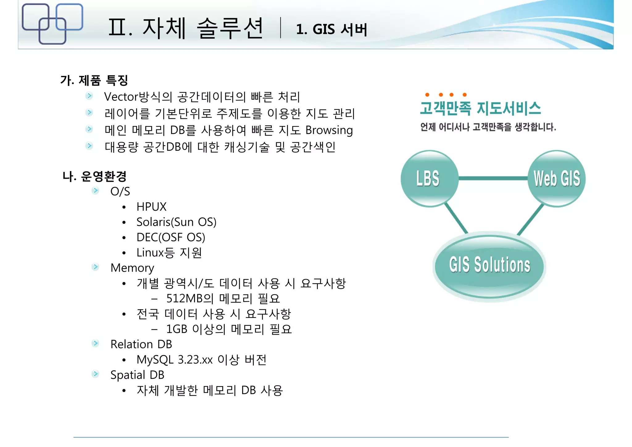 Ⅱ. 자체 솔루션 1. GIS 서버 
가. 제품 특징 
Vector방식의 공간데이터의 빠른 처리 
레이어를 기본단위로 주제도를 이용한 지도 관리 
메인 메모리 DB를 사용하여 빠른 지도 Browsing 
대용량 공간DB에 대한 캐싱기술 및 공간색인 
나. 운영환경 
O/S 
• HPUX 
• Solaris(Sun OS) 
• DEC(OSF OS) 
• Linux등 지원 
Memory 
• 개별 광역시/도 데이터 사용 시 요구사항 
– 512MB의 메모리 필요 
• 전국 데이터 사용 시 요구사항 
– 1GB 이상의 메모리 필요 
Relation DB 
• MySQL 3.23.xx 이상 버전 
Spatial DB 
• 자체 개발한 메모리 DB 사용 
 