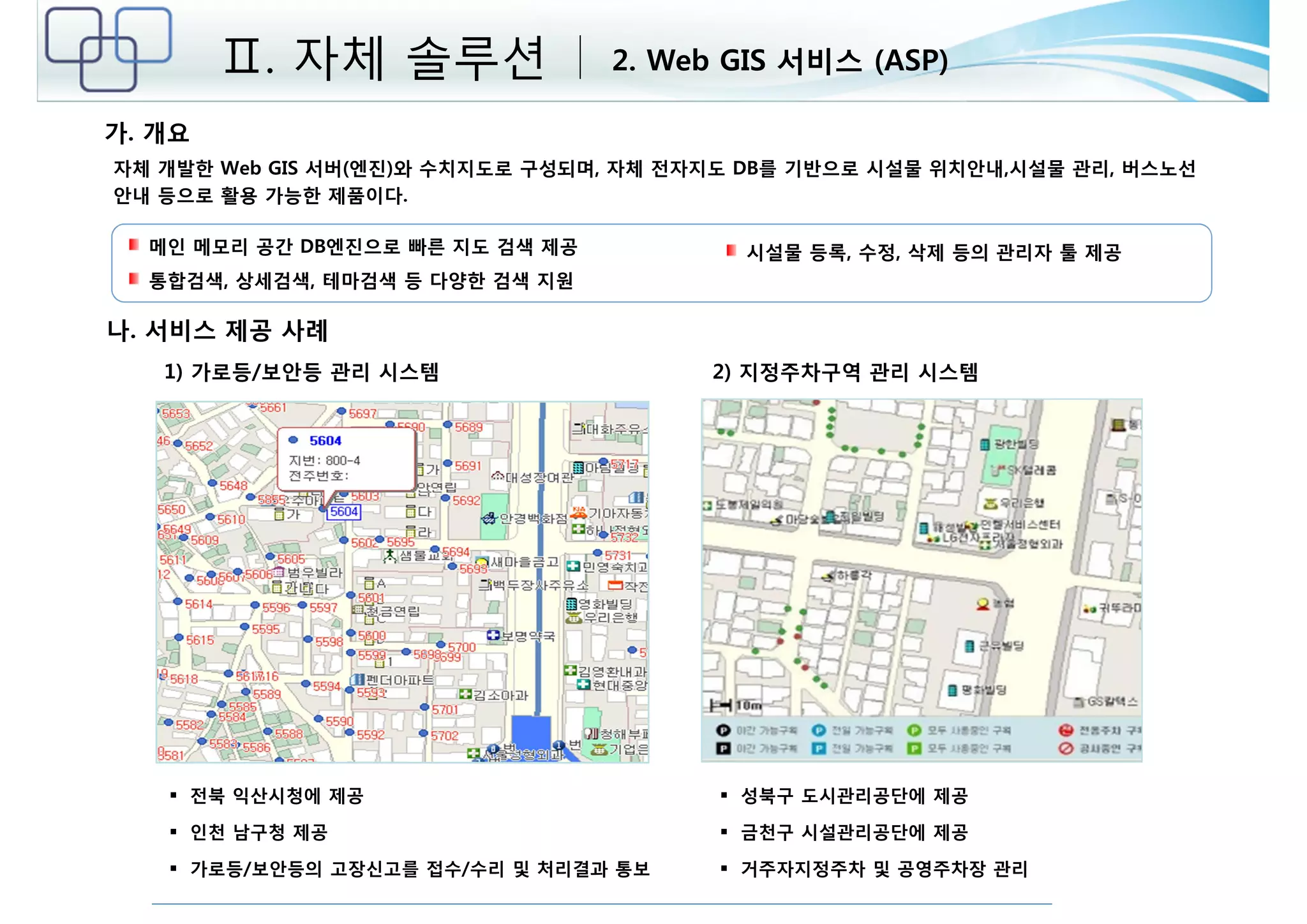 Ⅱ. 자체 솔루션 2. Web GIS 서비스 (ASP) 
가. 개요 
자체 개발한 Web GIS 서버(엔진)와 수치지도로 구성되며, 자체 전자지도 DB를 기반으로 시설물 위치안내,시설물 관리, 버스노선 
안내 등으로 활용 가능한 제품이다. 
1) 가로등/보안등 관리 시스템 2) 지정주차구역 관리 시스템 
 전북 익산시청에 제공 
 인천 남구청 제공 
 가로등/보안등의 고장신고를 접수/수리 및 처리결과 통보 
 성북구 도시관리공단에 제공 
 금천구 시설관리공단에 제공 
 거주자지정주차 및 공영주차장 관리 
메인 메모리 공간 DB엔진으로 빠른 지도 검색 제공 
통합검색, 상세검색, 테마검색 등 다양한 검색 지원 
시설물 등록, 수정, 삭제 등의 관리자 툴 제공 
나. 서비스 제공 사례 
 