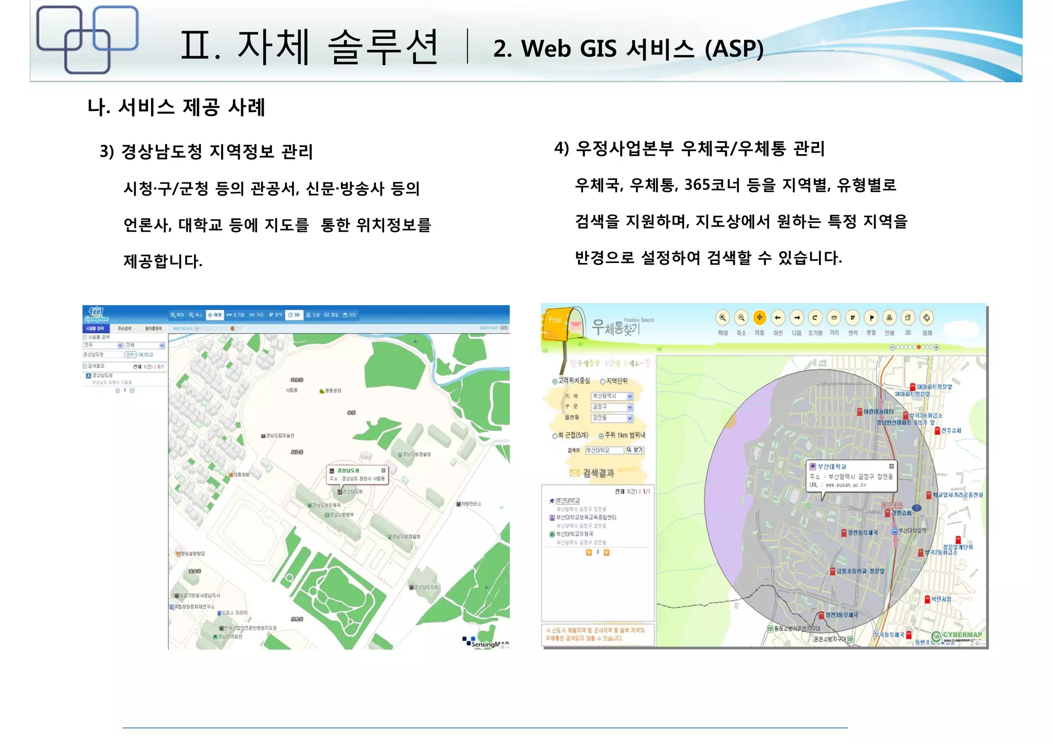 Ⅱ. 자체 솔루션 2. Web GIS 서비스 (ASP) 
3) 경상남도청 지역정보 관리 
시청·구/군청 등의 관공서, 신문·방송사 등의 
언론사, 대학교 등에 지도를 통한 위치정보를 
제공합니다. 
4) 우정사업본부 우체국/우체통 관리 
우체국, 우체통, 365코너 등을 지역별, 유형별로 
검색을 지원하며, 지도상에서 원하는 특정 지역을 
반경으로 설정하여 검색할 수 있습니다. 
나. 서비스 제공 사례 
 