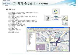 Ⅱ. 자체 솔루션 4. PC사이버맵 
라. 주요 기능 
• 지도 보기의 기본 요소인 브라우징(확대/축소/이동) 기능 
• 출력레벨에 따른 지도보기 기능 
• 인덱스맵 기능 
• 다양한 검색 기능(분류별 검색, 시설물 검색, 지번 검색) 
• 지도 속성 편집 기능 
• 시설물 편집 기능 
• 지도 측정 기능(거리, 사각형/원/다각형 면적 측정) 
• 지도를 클립보드에 저장 기능 및 그림화일로 저장 기능 
• 사용자 정의 테이블 기능 
• 엑셀파일 Import / Export 기능 
• 사용자 테이블 데이터 백업 기능 
• 북마크 기능 
• 지도 출력 기능 
• 화면 스타일 선택 기능 
• GPS 기능 
• 데이터 업그레이드 
 