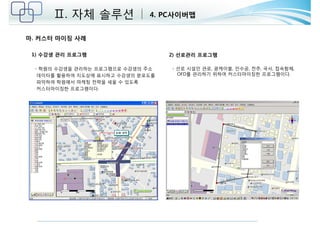 Ⅱ. 자체 솔루션 4. PC사이버맵 
마. 커스터 마이징 사례 
1) 수강생 관리 프로그램 
- 학원의 수강생을 관리하는 프로그램으로 수강생의 주소 
데이터를 활용하여 지도상에 표시하고 수강생의 분포도를 
파악하여 학원에서 마케팅 전략을 세울 수 있도록 
커스터마이징한 프로그램이다. 
2) 선로관리 프로그램 
- 선로 시설인 관로, 광케이블, 인수공, 전주, 국사, 접속함체, 
OFD를 관리하기 위하여 커스터마이징한 프로그램이다. 
 
