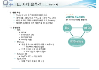 Ⅱ. 자체 솔루션 1. GIS 서버 
가. 제품 특징 
Vector방식의 공간데이터의 빠른 처리 
레이어를 기본단위로 주제도를 이용한 지도 관리 
메인 메모리 DB를 사용하여 빠른 지도 Browsing 
대용량 공간DB에 대한 캐싱기술 및 공간색인 
나. 운영환경 
O/S 
• HPUX 
• Solaris(Sun OS) 
• DEC(OSF OS) 
• Linux등 지원 
Memory 
• 개별 광역시/도 데이터 사용 시 요구사항 
– 512MB의 메모리 필요 
• 전국 데이터 사용 시 요구사항 
– 1GB 이상의 메모리 필요 
Relation DB 
• MySQL 3.23.xx 이상 버전 
Spatial DB 
• 자체 개발한 메모리 DB 사용 
 