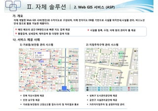 Ⅱ. 자체 솔루션 2. Web GIS 서비스 (ASP) 
가. 개요 
자체 개발한 Web GIS 서버(엔진)와 수치지도로 구성되며, 자체 전자지도 DB를 기반으로 시설물 위치안내,시설물 관리, 버스노선 
안내 등으로 활용 가능한 제품이다. 
1) 가로등/보안등 관리 시스템 2) 지정주차구역 관리 시스템 
 전북 익산시청에 제공 
 인천 남구청 제공 
 가로등/보안등의 고장신고를 접수/수리 및 처리결과 통보 
 성북구 도시관리공단에 제공 
 금천구 시설관리공단에 제공 
 거주자지정주차 및 공영주차장 관리 
메인 메모리 공간 DB엔진으로 빠른 지도 검색 제공 
통합검색, 상세검색, 테마검색 등 다양한 검색 지원 
시설물 등록, 수정, 삭제 등의 관리자 툴 제공 
나. 서비스 제공 사례 
 