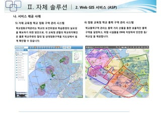 Ⅱ. 자체 솔루션 2. Web GIS 서비스 (ASP) 
5) 거제 교육청 학교 정화 구역 관리 시스템 6) 창원 교육청 학교 통학 구역 관리 시스템 
학교정화구역관리는 학교의 보건위생과 학습환경의 실요성 
을 확보하기 위한 방안으로, 각 교육청 관할의 학교위치확인 
은 물론 학교주변의 절대 및 상대정화구역을 지도상에서 쉽 
게 확인할 수 있습니다. 
학교통학구역 관리는 통학 거리 산출을 통한 효율적인 통학 
구역을 설정하고, 위험 시설물을 DB에 저장하여 안전한 등/ 
하교길 을 제공합니다. 
나. 서비스 제공 사례 
 