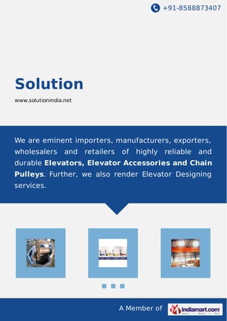 +91-8588873407 
A Member of 
Solution 
www.solutionindia.net 
We are eminent importers, manufacturers, exporters, 
wholesalers and retailers of highly reliable and 
durable Elevators, Elevator Accessories and Chain 
Pulleys. Further, we also render Elevator Designing 
services. 
 