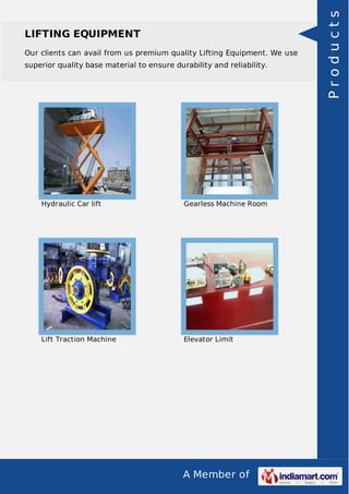 LIFTING EQUIPMENT 
Our clients can avail from us premium quality Lifting Equipment. We use 
superior quality base material to ensure durability and reliability. 
Hydraulic Car lift Gearless Machine Room 
Lift Traction Machine Elevator Limit 
A Member of 
P r o d u c t s 
 
