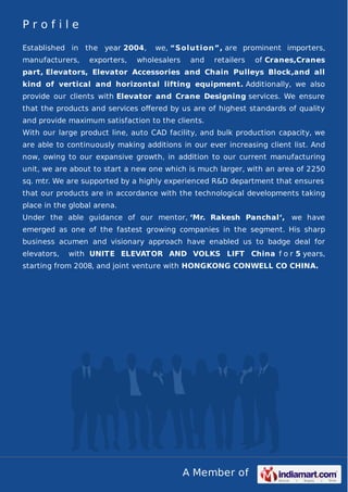 P r o f i l e 
Established in the year 2004, we, “Solution”, are prominent importers, 
manufacturers, exporters, wholesalers and retailers of Cranes,Cranes 
part, Elevators, Elevator Accessories and Chain Pulleys Block,and all 
kind of vertical and horizontal lifting equipment. Additionally, we also 
provide our clients with Elevator and Crane Designing services. We ensure 
that the products and services offered by us are of highest standards of quality 
and provide maximum satisfaction to the clients. 
With our large product line, auto CAD facility, and bulk production capacity, we 
are able to continuously making additions in our ever increasing client list. And 
now, owing to our expansive growth, in addition to our current manufacturing 
unit, we are about to start a new one which is much larger, with an area of 2250 
sq. mtr. We are supported by a highly experienced R&D department that ensures 
that our products are in accordance with the technological developments taking 
place in the global arena. 
Under the able guidance of our mentor, ‘Mr. Rakesh Panchal‘, we have 
emerged as one of the fastest growing companies in the segment. His sharp 
business acumen and visionary approach have enabled us to badge deal for 
elevators, with UNITE ELEVATOR AND VOLKS LIFT China f o r 5 years, 
starting from 2008, and joint venture with HONGKONG CONWELL CO CHINA. 
A Member of 
 