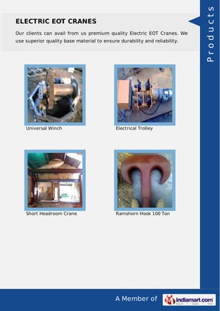 ELECTRIC EOT CRANES 
Our clients can avail from us premium quality Electric EOT Cranes. We 
use superior quality base material to ensure durability and reliability. 
Universal Winch Electrical Trolley 
Short Headroom Crane Ramshorn Hook 100 Ton 
A Member of 
P r o d u c t s 
 