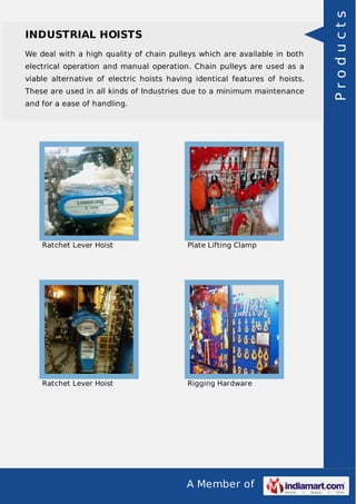 INDUSTRIAL HOISTS 
We deal with a high quality of chain pulleys which are available in both 
electrical operation and manual operation. Chain pulleys are used as a 
viable alternative of electric hoists having identical features of hoists. 
These are used in all kinds of Industries due to a minimum maintenance 
and for a ease of handling. 
Ratchet Lever Hoist Plate Lifting Clamp 
Ratchet Lever Hoist Rigging Hardware 
A Member of 
P r o d u c t s 
 