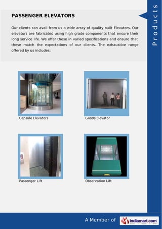 A Member of 
PASSENGER ELEVATORS 
Our clients can avail from us a wide array of quality built Elevators. Our 
elevators are fabricated using high grade components that ensure their 
long service life. We offer these in varied specifications and ensure that 
these match the expectations of our clients. The exhaustive range 
offered by us includes: 
Capsule Elevators Goods Elevator 
Passenger Lift Observation Lift 
P r o d u c t s 
 