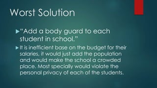 Worst Solution
“Add a body guard to each
student in school.”
 It is inefficient base on the budget for their
salaries, it would just add the population
and would make the school a crowded
place. Most specially would violate the
personal privacy of each of the students.
 