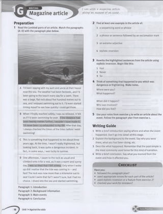 I t<AWH/ritt <AVWA^tAlinc (Artldt
giving <AK (Account o f (An, tvtvtt.
Preparation
1 Read the jumbled parts of an article. Match the paragraphs
(A-D) with the paragraph plan below.
A I’d been staying with my aunt and uncle at their house
near the sea. The weather had been fantastic, and I’d
been going to the beach every day for a swim. There
was a large, flat rock about five hundred metres out to
sea, and I enjoyed swimming out to it. I’d even started
timing myself to see how quickly I could get there.
B When I finally reached safety, I was so relieved. It felt
as if I’d been swimming for ever. If the distance had
been twenty metres further, I wouldn’t have made it.
I’d never been so exhausted in my life! After that day,
I always checked the times of the tides before I went
swimming!
C This is something that happened to me about three
years ago. At the time, I wasn’t really frightened, but
looking back, it was quite a dangerous incident. In
fact, in some ways, I was lucky to survive.
One afternoon, I swam to the rock as usual and
climbed onto it for a rest, as it was a warm and sunny
day. I was so tired that I fell asleep. Only when I woke
up did I realise that the tide was coming in - and
fast! The rock was now more than a kilometre out to
sea! Could I swim that far? I wasn’t sure, but I had no
choice. I dived into the sea and started swimming.
Paragraph 1: Introduction
Paragraph 2: Background information
Paragraph 3: Main events
Paragraph 4: Conclusion
2 Find at least one example in the article of:
1 a sequencing word or phrase
2 a phrase or sentence followed by an exclamation mark
3 an extreme adjective
4 stylistic inversion
Rewrite the highlighted sentences from the article using
stylistic inversion. Begin like this:
1 Had__________________________________________________
2 Never________________________________________________
3 S o _ _ _______________________
A Think of something that happened to you which was
dangerous or frightening. Make notes.
Where were you? __________________________
What happened? __________________________
When did it happen? _________________________
Who was involved? __________________________
How did you f e e l ? _________________________
5 Use your notes from exercise 4 to write an article about the
event. Follow the paragraph plan from exercise 1.
W riting Guide
Write a brief introduction saying where and when the event
happened. Don’t go into detail at this stage.
Explain the background to the event. Say why you were
there, what you had been doing, etc.
Describe what happened. Remember that the past simple is
the most commonly used tense for this kind of narration.
Write a brief conclusion. Say what you learned from the
event and how it affected you.
Ch e c k lis t
Have you:
• followed the paragraph plan?
• used appropriate tenses for each part of the article?
• used stylistic inversion or a feature from exercise 2?
checked your work for mistakes?
10 1 Unit 1»Against the odds
 