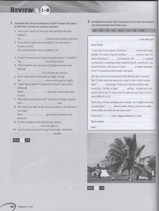 Rev iew i -s ■
1 Complete the second sentence so that it means the same
as the first. Include the word in brackets.
1 I wish you’d told me that you were going to be late,
(might)
You _ ____ ____ _ that you were going to be late.
2 You haven’t eaten since breakfast. I’m sure you’re
hungry, (must)
You haven’t eaten since breakfast. You
3 It wasn’t necessary to meet me at the airport, (needn’t)
You_____________________ me at the airport.
4 I didn’t phone you because I thought you were out.
(would)
I _____ if I’d known you were in.
5 Don’t walk alonein the park at night, (must)
You ____________________ alone in the park at night.
6 ‘I won’t go to bed! It’s only nine o’clock!’ said Jamie,
(refused)
Jamie_____________________ because it was only nine
o’clock.
7 ‘Why didn’t you phone me?’ said John to Sally, (asked)
John________________________________ him.
8 How were you able to get across London in 45 minutes?
(manage)
H o w _ _________ _ get across London in 45
minutes?
9 It’s his arrogance that annoys me. (what)
is his arrogance.
10 I don’t particularly want to go out tonight, (feel like)
I ________________________________tonight.
2 Complete the lette r w ith the words in the box. You need to
use some words more than once.
at for in of over to up with
14th February
Dear Emily
I hope you had a good Christmas 1______
family. I’m sorry I haven’t written 2______
been very busy3 schoolwork. All
home with your
a while, but I’ve
a sudden
everybody is working really hard this term, and there’s so
much to learn. Of course, I’d be 5____ _ a better position
now if I’d worked a bit harder last year!
Did you receive my postcard from Florida last summer?
You’ll have realised when you read it that I didn’t really
ta ke 6 camping! I hope your skiing holiday was
more fun. I’d like to take 7 skiing - maybe you can
teach me to ski if I come over to see you one day. It isn’t
that difficult, is it?
Next term, I’ll be working even harder, so I might not have
a great deal8 time to write. But I promise to write
more often as soon as my exams are 9_______
That’s all . now. Happy Valentine’s Day!
Best wishes
Jack
Review 4» 1-8
 