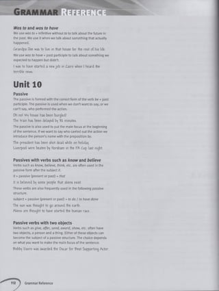 Was to and was to have
We use was to + infinitive without to to talk about the future in
the past. We use it when we talk about something that actually
happened.
Grandpa Toe was to live- in that house for the rest of his life.
We use was to have + past participle to talk about something we
expected to happen but didn’t.
I was to have started a new jo b in Cairo when I heard the
terrible news.
Unit 10
Passive
The passive is formed with the correct form of the verb be + past
participle. The passive is used when we don’t want to say, or we
can’t say, who performed the action.
Oh no! M'j house has been burgled!
The train has been delated t>f % minutes.
The passive is also used to put the main focus at the beginning
of the sentence. If we want to say who carried out the action we
introduce the person’s name with the preposition by.
The president has been shot dead while on holiday
Liverpool were beaten Horsham in the FA (m p last night.
Passives with verbs such as know and believe
Verbs such as know, believe, think, etc. are often used in the
passive form after the subject it.
it + passive (present or past) + that
It is believed b^ some people that aliens ey-ist.
These verbs are also frequently used in the following passive
structure.
subject + passive (present or past) + to do I to have done
The sun was thought to go around the earth.
Aliens are thought to have started the human race.
Passive verbs with two objects
Verbs such as give, offer, send, award, show, etc. often have
two objects, a person and a thing. Either of these objects can
become the subject of a passive structure. The choice depends
on what you want to make the main focus of the sentence.
S’obb'j Davro was awarded the Oscar for £est Supporting Actor.
Grammar Reference
 