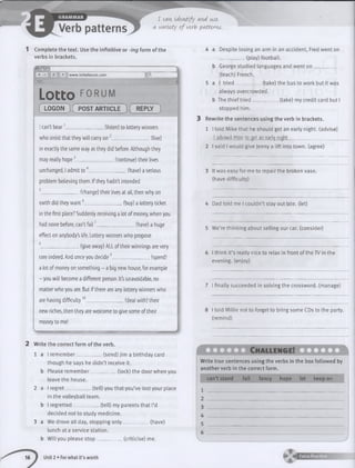 I can. identify and use
a variety of verb patterns.
1 Complete the text. Use the infinitive or -ing form of the
verbs in brackets.
9 0 0 * ............. .............
« C + www.lottoforum.com * Q,
m ___
Lotto F0RUM
( LOGON )( POST ARTIICLE I REPLY )
I can't bear1 (listen) to lottery winners
who insist that they will carry on' (live)
in exactly the same way as they did before. Although they
may really hope3________________ (continue) their lives
unchanged, I admit to 4________________ (have) a serious
problem believing them, if they hadn't intended
5_______________ (change) their lives at all, then why on
earth did they want6________________ (buy) a lottery ticket
in the first place? Suddenly receiving a lot of money, when you
had none before, can't fa il7________________ (have) a huge
effect on anybody's life. Lottery winners who propose
8_______________ (give away) ALL of their winnings are very
rare indeed. And once you decide9________________ (spend)
a lot of money on something - a big new house, for example
- you will become a different person. It's unavoidable, no
matter who you are. But if there are any lottery winners who
are having difficulty10________________ (deal with) their
new riches, then they are welcome to give some of their
money to me!
2 Write the correct form of the verb.
1 a I remember (send) Jim a birthday card
though he says he didn’t receive it.
b Please remember__________ (lock) the door when you
leave the house.
2 a I regret________ (tell) you that you’ve lost your place
in the volleyball team.
b I regretted___________ (tell) my parents that I’d
decided not to study medicine.
3 a We drove all day, stopping only___________ (have)
lunch at a service station,
b Will you please stop ________ _ (criticise) me.
16 1 Unit 2 • For what it’s worth
4 a Despite losing an arm in an accident, Fred went on
___________ (play) football.
b George studied languages and went o n __________
(teach) French.
5 a I trie d ___________ (take) the bus to work but it was
always overcrowded.
b The thief trie d __________ (take) my credit card but I
stopped him.
3 Rewrite the sentences using the verb in brackets.
1 I told Mike that he should get an early night, (advise)
1advised Mite to get an earl-; night.________________________
2 I said I would give Jenny a lift into town, (agree)
3 It was easy for me to repair the broken vase,
(have difficulty)
4 Dad told me I couldn’t stay out late, (let)
5 We’re thinking about selling our car. (consider)
6 I think it’s really nice to relax in front of the TV in the
evening, (enjoy)
7 I finally succeeded in solving the crossword, (manage)
8 I told Millie not to forget to bring some CDs to the party,
(remind)
Challen g e!
Write true sentences using the verbs in the box followed by
another verb in the correct form.
can’t stand fail fancy hope let keep on
1 __________________________________
 