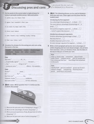 SPEAKING
Discussing pros and cons
1 Put the words in the correct order to make phrases for
trying to persuade another person. Add punctuation.
1 admit / you / to / have / that
2 agree / but / wouldn’t / that / you
3 at / look / it / way / well / this
4 think / just / about
5 with / there’s / but / nothing / surely / wrong
6 that / you / deny / can’t
2 Complete the phrases for discussing pros and cons using
the words in the box.
benefit consequences creates disadvantages
drawbacks favour for other positive
several thing
Pros
The main 1______________ of... is ...
... is generally a good 2______________ because ...
... has3______________ things in its 4_____________
... produces some 5_
Cons
On the 6___________
A s7_________
hand,...
effects - for example,
th e'
But there are ____
However, it also 10_
But some of the 11_
too.
_ problems,
are less attractive.
3 $ 03 Listen. Which question from 1-4 below are the
students discussing?
1 What are the pros and cons of shopping in shops? EH
2 What are the advantages of online shopping? EH
3 What personal experience, if any, do you have of online
shopping? EH
4 What are the pros and cons of online shopping? EH
m
k Q 03 The following phrases can be used to introduce
both pros and cons. Listen again and tick those that the
student used.
Introducing the first argument
One advantage/disadvantage of... is (th a t)... EH
The most obvious advantage/disadvantage of... is
(th a t)... EH
One positive/negative aspect o f... is (th a t)... EH
... is/isn’t a good idea because ... EH
Introducing subsequent arguments
Another advantage/disadvantage is (that)... EH
Not only that b u t... EH
Another important point is th a t... EH
An even stronger argument for/against... is (tha t)... EH
5 Write a short paragraph giving two more advantages of
online shopping and two more disadvantages. Use phrases
from exercises 2 and 4 to introduce them. Use the ideas in
the box to help you or invent your own.
Pros
shop 24 hours a day convenient stay at home
wider choice compare prices gifts for people who
live a long way from you buy things from anywhere
in the world
Cons
identity theft genuine website? goods out of stock
delivery charges complaining returning faulty
goods speaking to real people
Unit 2 • Forwhat it’s worth
 