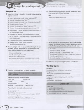 Essay: for and against
I can present tWe arguments
for avA against in- an essay■
Preparation
1 Match 1 -6 with a -f. Underline the words and phrases that
express contrast.
1 I don’t believe that money makes you happy. EH
2 Much as I would like to be rich. I I
3 Having money can remove a lot of everyday worries. EH
4 Many people are happy. I I
5 The love of money is the root of much evil, EH
6 The love of money makes people commit crime. EH
a Nevertheless, it would be unfair to argue that money is
the sole cause of crime,
b in spite of the fact that they haven’t got much money,
c On the contrary, I think that money is often the cause of
great unhappiness,
d it wouldn’t necessarily make me happier,
e However, it can’t solve all our problems,
f whereas money itself is not.
2 You are going to write an essay entitled: Money is the root
o fall evil. Discuss. Make notes for an introduction. Use
these ideas to help you, or think of your own.
It’s a very old saying.
How does money cause evil?
We can’t live w ithout money.
Fair to blame money for all evil? One of many causes?
4 Think of points that you could include, and write at least
three under each of these headings.
Pros
Monfr'f mates people commit crime-._________________________
Cons
5 Decide whether, in your opinion, the pros or the cons are
stronger arguments, and why. You w ill express this opinion
in the final paragraph. Use these phrases to help you.
On balance,...
To sum up, I would say th a t...
While it’s true th a t..., I firmly believe th a t...
Some people feel strongly th a t.... However, I believe ...
It can be argued th a t...
It’s true to say th a t.... Nevertheless,...
6 Write your essay, following the w riting guide below.
Complete the phrases with the words in the box.
argued hand However maintain important
one opposite
Presenting one side of the argument
Firstly, it’s 1______________ to state th a t...
On the 2______________ hand, ...
It is som etim es3________ _ _ th a t...
Moreover,... / Furthermore,... / What is m ore,...
Presenting the other side of the argument
4
On the oth e r5______________ ,...
Some people take the 6_____ view, and claim /
7______________th a t...
Moreover,... / Furthermore,... / What is m ore,...
W riting Guide
Paragraph 1
Introduction. Some background information.
Paragraph 2
Two or three arguments for, with examples.
Paragraph 3
Two or three arguments against, with examples.
Paragraph 4
Summary and your opinion.
41 C h e c k lis t B
Have you:
• written 200-250 words?
• followed the writing guide?
• included phrases for introducing arguments?
• checked your work for mistakes?
Unit 2 • For what it’s worth
 