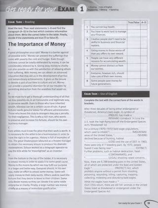 Exam Task - Reading
Read the text. Then read statements 1 -8 and find the
paragraph (A-D) in the text which contains information
about them. Write the correct letter in the table. Finally,
decide if the statements are true (T) or false (F).
The Importance of Money
A
A great philosopher once said ‘Money is a barrier against
all possible evils.’ Money can prevent the sufferings that
come with poverty like cold and hunger. Even though
sickness cannot be totally obliterated by money, it can be
considerably relieved by it. Giving away money to charity
can also provide us with the satisfaction of relieving others
from suffering. With money, we can obtain an advanced
education that may aid us in the development of genius
and extraordinary achievements. It gives us the leisure
to devote a part of our time to culture and art. Money
can provide a powerful diversion for all our troubles by
permitting distraction from the anxieties that assail us.
B
So we must try to get a thorough understanding of all that
we may possibly do, in an honourable and legitimate way,
to conserve wealth. Even to those who have inherited
wealth, idleness can be a certain cause of ruin. A great
fortune needs genuine labour for efficient administration.
Those who leave this duty to strangers may pay a penalty
fortheir negligence. This is why a rich man, who wants
to preserve and increase his fortune, should be his own
business manager.
C
Even artists must know the price that their work is worth. It
is necessary for the artist to be a businessman in order to
have the right to be a genius. History is full of examples of
this. The great Shakespeare laboured as a theatre manager
to obtain the necessary leisure to produce his dramatic
masterpieces. Edison worked as a telegraph operator to
pay the bills white he ‘moonlighted’ as an inventor.
D
From the bottom to the top of the ladder, it is necessary
to amass money in order to apply it to some great cause.
Money is the means by which we may fulfil our purpose
in a larger and better way. Everyone should, in his own
way, make an effort to amass some money. Some will
apply money to their daily wants. Others seek to swell the
fortune that they desire to leave to their children. Some
only desire money so they can devote it to some noble
enterprise or charity. Finally, a large number see money
chiefly as a means of immediate gratification.
True/False A-D
1 You cannot buy health.
2 You have to work hard to manage
your finances.
3 Creative people don’t need to be
skilful in business and financial
matters.
A Giving money to those worse off
than you offers its own reward.
5 People can have very different
reasons for accumulating wealth.
6 Money cannot distract us from
our worries.
7 Everyone, however rich, should
take care of their own money.
8 Some people save money for
future generations.
Exam Task - Use of English
Complete the text with the correct form of the words in
brackets.
A fter three decades of being either endangered or
threatened, America's bald eagle, its symbol of
1_____________________(PROUD), has made a
2_____________________(REMARK) comeback. In June the
U.S. took the high-flying bird off the Endangered Species
Act's 'threatened' list.
For a century (1870-1970) bald eagle populations,
which used to inhabit3_____________________ (MOUNTAIN)
areas of the United States, 4_____________________ (SEVERE)
declined because of hunting, habitat
5_____________________(LOSE) and the use of DDT. In 1963,
there were only 417 breeding pairs. By 1970, people
feared it was facing near6_____________________ (EXTINCT).
Further problems, such as habitat destruction, food-
7_____________________(CONTAMINATE), and
8_____________________(LEGAL) shooting raised concerns.
Now, there are 9,789 breeding pairs in the United States,
all of which are protected under the Bald and Golden
Eagle 9_____________________(PROTECT) Act, which
prohibits anyone w ithout a permit from shooting,
poisoning, wounding, killing, capturing, trapping,
collecting, molesting and disturbing bald eagles.
While the eagles have made a 10_____________________
(SUCCESS) return, there are still 541 animals in the United
States listed as threatened or endangered under the
Endangered Species Act.
Get ready for your Exam 1
 