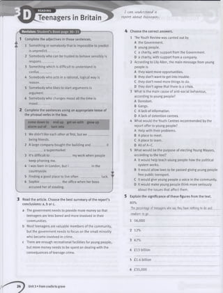 I Mvi understand a
report about teem^ers.
Revision: Student’s Book page 30-31
1 Complete the adjectives in these sentences.
1 Something or somebody that is impossible to predict
is unpredict________
2 Somebody who can be trusted to behave sensibly is
respons___
3 Something which is difficult to understand is
confus________
4 Somebody who acts in a rational, logical way is
reason .
5 Somebody who likes to start arguments is
argument________
6 Somebody who changes mood all the time is
mood^_ ____
2 Complete the sentences using an appropriate tense of
the phrasal verbs in the box.
come down to endup get on with grow up
storm out of turn into
1 We didn’t like each other at first, but w e __
being friends.
2 A large company bought the building an d__________it
a supermarket
3 It’s difficult to ____ myworkwhen people
keep phoning me.
4 I was born in London, but I ______________ in the
countryside.
5 Finding a good place to live often ___________ luck.
6 Sophie ________ the office when her boss
accused her of stealing.
•- .
) Read the article. Choose the best summary of the report’s
conclusions: a, b or c.
a The government needs to provide more money so that
teenagers are less bored and more involved in their
communities.
b Most teenagers are valuable members of the community,
but the government needs to focus on the small minority
who become involved in crime,
c There are enough recreational facilities for young people,
but more money needs to be spent on dealing with the
consequences of teenage crime.
4 Choose the correct answers.
1 The Youth Review was carried out by
A the Government.
B young people.
C a charity, with support from the Government.
D a charity, with support from a company.
2 According to Lily Allen, the main message from young
people is
A they want more opportunities.
B they don’t want to get into trouble.
C they don’t need more things to do.
D they don’t agree that there is a crisis.
3 What is the main cause of anti-social behaviour,
according to young people?
A Boredom.
B Gangs.
C A lack of information.
D A lack of detention centres.
4 What would the Youth Centres recommended by the
report offer to young people?
A Help with their problems.
B A place to meet.
C A place to learn.
D All of A-C.
5 What would be the purpose of electing Young Mayors,
according to the text?
A It would help teach young people how the political
system works.
B It would allow laws to be passed giving young people
free public transport.
C It would give young people a voice in the community.
D It would make young people think more seriously
about the issues that affect them.
5 Explain the significance of these figures from the text.
80%
The- percentage- of teenagers who sa>( the>( have- nothing to do and
nowhere to go.__________________________________________________
1 16,000
2 12%
3 62%
4 £13 billion
5 £1.6 billion
6 £35,000
Unit 3 • From cradle to grave
 