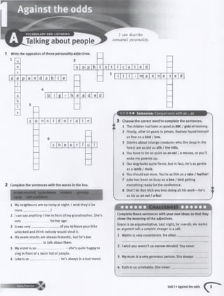 I coin dtscnbt
somcûncs personality.
1 Writethe opposites ofthese personalityadjectives.
1
d a b I
s t i c a t e d
d e d
n s i d e r a t e
c h e e r f u I
2 Complete the sentences with the words in the box.
considerate
naive
1 My neighbours are so noisy at night. I wish they’d be
more
2 I can say anything I like in front o f my grandmother. She’s
very__________________ for her age.
3 It was very_________________ of you to leave your bike
unlocked and think nobody would steal it.
4 His exam results are always fantastic, but he’s too
__________________to talk about them.
5 My sister is so .............. - she’squitehappy to
sing in front of a room full of people.
6 Luke is so__________________- he’s always in a bad mood.
i I I m a n n e e d
3 Choose the correct wordtocomplete the sentences.
1 The children had been as good asABC/goldallmorning.
2 Finally,after 10 years in prison, Rodney found himself
as free as a bird / bee.
3 Stories about strange creatureswho live deep m the
forest are as old as silk / the hills.
4 You have to be as quietas aneel /a mouse, oryou’ll
wake my parents up.
5 Our dog looks quitefierce,but infact, he’s as gentle
as a lamb / mule.
6 You should eat more. You’reas thin as a rake /feather!
7 lulie has been as busy as a bee /bird getting
everything ready forthe conference.
8 Don’tletBen trickyou into doing allhiswork - he's
as styas an eel /a fox!
Complete these sentences with yourown ideas sothat they
showthe meaning ofthe adjectives.
Grace is so argum entative. Last night, for ewmpit. she started
an argument with a complete stranger in a cafI.
1 Martin isvery considerate. He often_________________
2 Iwish you weren’tso narrow-minded. You never
3 My m u m isa verygenerous person. She always
4 Ruth isso unreliable. She never
Unit 1• Against the odds
 