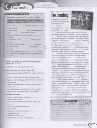 •*<«
Foxhunting
I can understand an
article, about fo k Wanting.
Revision: Student’s Book page 39
1 Complete the sentences with the words in the box.
groom kittens owners pets put down
stuffed treat x 2 welfare
1 Some dog____________ taketheirdogs to see a pet
psychologist.
2 Some people______________ their animals better than
they______________ their elderly relatives.
3 Dogs and cats are the most popular ___________in
the UK.
4 You can see a lot o f______________ animals in the
museum.
5 Our cat gave birth to five ______________ last week.
6 It is advisable to ______________ your dog once
a week.
7 My sister works for an anim al charity.
8 Unfortunately our dog became very ill and we had to
have i t _______________
2 Read the text quickly. Is foxhunting with dogs legal in
Britain? YesD N o d
3 Complete the text with appropriate words.
4 Are the sentences true or false? Write Tor F.
1 Fox hunting started because farmers needed to kill foxes.
2 Foxes kill more animals than they need to survive_____
3 Opponents of hunting argued that it wasn’t necessary to
kill any foxes_____
4 There is disagreement as to whether shooting foxes is
cruel or not_____
5 Lots of people are employed in the hunting industry--------
6 Since the ban support for hunting has decreased--------
5 Find words that mean:
1 a type of dog often used in hunting:__________
2 chasing; running after:_________
3 an animal or insect that destroys food, plants, etc.:
4 an animal that kills otheranim als:.
5 young sheep:__________
6 to question whether something is true: _
7 showing kindness:__________
8 people who live in cities:__________
9 the smell that an animal leaves behind:
FoxhuntingFox hunting, with packs of
hounds and people on horses
pursuing foxes across
1_______English
countryside, has been around
for about 300 years. It began
2_______ a sport practised by rich land-owners, but farmers
were quick to welcome fox hunting as a means of getting rid
3_______ what they saw as a dangerous pest. Foxes in Britain
have no natural predator and they kill a lot of lambs, chickens
and piglets - usually far more 4 they can eat. Over the
centuries, fox hunting became an important part5_______ rural
life in Britain. However, in the last few decades of 6_______
twentieth century, opposition 7_______ foxhunting increased,
and animal welfare organisations tried to 8_______ it banned.
They didn’t dispute that the fox population needed to
9_______controlled, but argued that hunting caused the foxes
unnecessary suffering and that there were more humane
methods of killing foxes, such 10________shooting them.
Supporters of fox hunting,11_______ the other hand, argued
that shooting foxes is more cruel than hunting, as the animals
12_______rarely killed outright and often die slowly of their
wounds. They also pointed 13_______ that hunting played
a vital role in rural communities and thousands of jobs
depended 1A_______it. Moreover, they claimed that opponents
of hunting were mostiy city-dwellers with little knowledge or
understanding of the rural way of life. Nevertheless,15-----------
government finally made hunting with hounds illegal
16_______2005, a measure supported17________two-thirds of
British people. Since then, many hunts have switched to ‘drag
hunting’, in which the dogs follow a scent (on a piece of cloth
that is dragged along the ground) rather than a live animal.
Hunting seems 18_______ be as popular as ever, with most
hunts claiming an increase in membership. Moreover, public
opinion has changed, with half of British people now believing
19_______ the ban should be lifted.
C Q £ Challen g e! C E Q D fc
Should all hunting be banned? What’s your opinion? Why?
V
 
