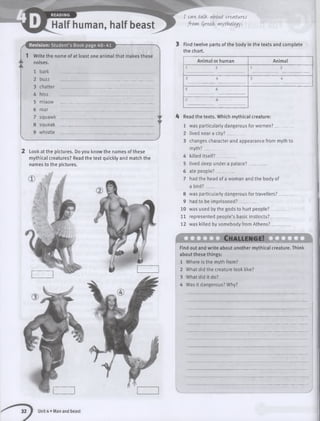 Revision: Student’s Book page 40-41
1 Write the name of at least one animal that makes these
noises.
bark
buzz
chatter
hiss
miaow
roar
squawk
8 squeak
9 whistle
2 Look at the pictures. Do you know the names of these
mythical creatures? Read the text quickly and match the
names to the pictures.
I can talk. about vcwtwcts
frowi Qre&k mythology.
3 Find twelve parts of the body in the texts and complete
the chart.
Animal or human Animal
4 Read the texts. Which mythical creature:
was particularly dangerous for women? _ _
lived near a city?________
changes character and appearance from myth to
myth?_________
killed itself?________
lived deep under a palace? _
ate people?________
had the head of a woman and the body of
a bird?_________
8 was particularly dangerous for travellers? _
9 had to be imprisoned?________
10 was used by the gods to hurt people?____
11 represented people’s basic instincts?____
12 was killed by somebody from Athens?____
( O Z Z D C h a lle n g e ! X Q 3 Q |
Find out and write about another mythical creature. Think
about these things:
1 Where is the myth from?
2 What did the creature look like?
3 What did it do?
4 Was it dangerous? Why?
32 1 Unit 4 • Man and beast
 