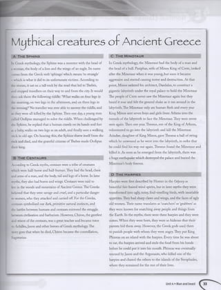 M ythical creatures o f A n cient Greece
A T h e S p h in x
In Greek mythology, the Sphinx was a monster with the head of
2 woman, the body of a lion and the wings of an eagle. Its name
comes from the Greek verb ‘sphingo’which means ‘to strangle’
- which is what it did to its unfortunate victims. According to
fie stories, it sat on a tall rock by the road that led to Thebes,
ind stopped travellers on their way to and from the city. It would
then ask them the following riddle: ‘What walks on four legs in
the morning, on two legs in the afternoon, and on three legs in
the evening?’No traveller was ever able to answer the riddle, and
so they were all killed by the Sphinx. Then one day, a young man
called Oedipus managed to solve the riddle. When challenged by
the Sphinx, he replied that a human crawls on its hands and feet
xs ababy, walks on two legs as an adult, and finally uses a walking
stick in old age. On hearing this, the Sphinx threw itselffrom the
rock and died, and the grateful citizens ofThebes made Oedipus
their king.
B T h e C e n t a u r s
According to Greek myths, centaurs were a tribe of creatures
which were half-horse and half-human.They had the head, chest
2nd arms of a man, and the body, tail and legs of a horse. In later
mvths, they also had horns and wings. Centaurs were said to
live in the woods and mountains ofAncient Greece.The Greeks
believed that they were savage and cruel, and a particular danger
to women, who they attacked and carried off. For the Greeks,
tentaurs symbolised our dark,primitive natural instincts, and
the battles between humans and centaurs mirrored the struggle
between civilisation and barbarism. However, Chiron, the gentlest
2nd wisest ofthe centaurs,was a great teacher and became tutor
to Achilles,Jason and other heroes of Greek mythology.The
story goes that when he died, Chiron became the constellation,
Sagittarius.
C T h e M in o t a u r
In Greek mythology, the Minotaur had the body of a man and
the head of a bull. Pasiphae, wife of Minos King of Crete, looked
after the Minotaur when it was young, but soon it became
aggressive and started causing terror and destruction. At that
point, Minos ordered his architect, Daedalus, to construct a
gigantic labyrinth under the royal palace to hold the Minotaur.
The people of Crete never saw the Minotaur again but they
heard it roar and felt the ground shake as it ran around in the
labyrinth. The Minotaur only ate human flesh and every year
King Minos sent seven boys and girls from Athens into the
tunnels of the labyrinth to face the Minotaur. They were never
seen again. Then one year,Theseus, son of the King of Athens,
volunteered to go into the labyrinth and kill the Minotaur.
Ariadne, daughter of King Minos, gave Theseus a ball of string
which he unwound as he went into the labyrinth, in order that
he could find his way out again. Theseus found the Minotaur and
killed it. As soon as he emerged from the labyrinth, there was
a huge earthquake which destroyed the palace and buried the
Minotaur’s body forever.
D T h e H a r p ie s
Harpies were first described by Homer in the Odyssey as
beautiful fair-haired wind spirits, but in later myths they were
transformed into ugly, noisy, foul-smelling birds, with insatiable
appetites. They had sharp claws and wings, and the faces of ugly
old women. Their name translates as ‘snatchers’or ‘grabbers’as
they were known for snatching away people and things from
the Earth. In the myths, there were three harpies and they were
sisters. When they were born, they were so hideous that their
parents hid them away. However, the Greek gods used them
to punish people with whom they were angry.They put King
Phineas on an island with the harpies. Every time he was about
to eat, the harpies arrived and stole the food from his hands
before he could put it into his mouth. Phineas was eventually
rescued byJason and the Argonauts, who killed one of the
harpies and chased the others to the islands of the Strophades,
where they remained for the rest of their lives.
Unit 4 • Man and beast
 