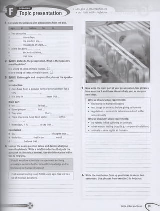 Topic presentation
I cangive a presentation, on
a set topic vJitk confidence.
Complete the phrases with prepositions from the box.
ago at before for in
1 Two centuries__________ , ...
those days,
the modern era,...
thousands of years,...
2 ___
3 ____
4 ____
5 A few decades__________ ,
6 _________ ancient societies, ...
7 _________ that tim e ,...
^ 07 Listen to the presentation. What is the speaker’s
overall opinion?
: Is wrong to keep animals in zoos. LJ
t sn’t wrong to keep animals in zoos, d
%t 07 Listen again and complete the phrases the speaker
uses.
Introduction
1 Zoos have been a popular form of entertainment for a
ve ry______________________
2 it is only in ____________________ years that...
Main part
3 M y_______________
4 Some people_____
5 They a lso ________
6 There may once have been som e.
_ is th a t...
_th a t...
th a t...
in this
to say th a t...
that in an
„, I disagree th a t...
w o rld ...
7 Nowadays, it is _
Conclusion
8 So_____________
9 While it’s ______
10 I __________ believe th a t...
4 Look at the exam question below and decide what your
overall opinion is. Write a brief introduction that puts the
question in a historical context. Use the information in the
box to help you.
Should we allow scientists to experiment on living
animals in order to further scientific knowledge and to
find cures for human diseases?
First animal testing: over 2,000 years ago. Has led to a
lot of medical advances.
5 Now write the main part of your presentation. Use phrases
from exercise 3 and these ideas to help you, or use your
own ideas.
Why we should allow experiments:
• find cures for human diseases
• test drugs on animals before giving to humans
• regulations - animals in laboratories don’t suffer
unnecessarily
Why we shouldn’t allow experiments:
• no right to inflict suffering on animals
• other ways of testing drugs (e.g. computer simulations)
• animals - same rights as humans
6 Write the conclusion. Sum up your ideas in one or two
sentences. Use phrases from exercise 3 to help you.
1 Unit 4 • Man and beast
 