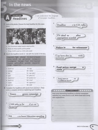 a Pre-Christmas surge boosts retail profits
b Blaze at shop sparks police probe
c Shop chief to quit as 1000 jobs axed
Match the headline words (1-16) with the words in the box
argument / fight attempt be about to happen
cause/set off cut get married increase (v.)
investigation m anager/head most important
mystery police officer promise request (n)
resign support (v.)
1 loom (v.) 9 cop
2 pledge 10 riddle
3 bid 11 top (adj.)
4 quit 12 plea (n.)
5 boost (v.) _ 13 probe (n.)
6 back (v.) 14 chief
7 clash 15 spark (v.)
00
axe (v.) 16 wed
F u e l p ric e s u rg e
rio ts -------
Soap stars to on
Caribbean beach in­
complete the headlines with words from exercise 2. Then
write a complete sentence explaining each headline.
Voters green campaign
1500 jobs to be d at car^
factorw
| P M s to boost Education spe
. __ _ __ J
f U L Z J L Ch allen g e! iilX J l
Find some interesting headlines on British newspaper
websites (e.g. www.mirror.co.uk). Write them here along
with explanations.
1 ______________________________________________
|Cop hero dies in
terrorists
V
 