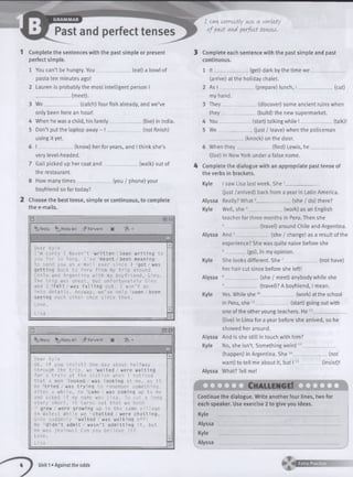 Complete the sentences with the past simple or present
perfect simple.
_ (eat) a bowl of1 You can’t be hungry. You _
pasta ten minutes ago!
2 Lauren is probably the most intelligent person I
______________ (meet).
3 W e______________ (catch) four fish already, and we’ve
only been here an hour!
4 When he was a child, his family
5 Don’t put the laptop away - I _
using it yet.
6 I ______________ (know) her for years, and I think she’s
very level-headed.
7 Gail picked up her coat and
the restaurant.
8 How many tim es___________
(live) in India,
(not finish)
(walk) out of
(you / phone) your
boyfriend so far today?
Choose the best tense, simple or continuous, to complete
the e-mails.
□ = :0 i
Reply ReplyAll dp Forward
--
Dear
I ’ m
you
to s
gett
Chi
The
and
i nto
seei
Lov e,
Li sa
Kyle
sorry I haven't !written / been writing to
for so long. I ’ve 2meant / been meaning
end you an e-mail ever since I 3got / was
ing back to Peru from my trip around
e and Argentina with my boyfriend, Gino.
trip was great, but unfortunately Gino
I 4f e 1 1 / w a s falling out. I w o n ’t go
details. Anyway, w e ’ve only 5seen / been
ng each other once since then.
*jReply ^ReplyAII _!?Forvard
Dear Kyle
OK, if you insist! One day about halfway
through the trip, we 6w a i t e d / w e r e waiting
for a train at the station when I noticed
that a man ' l o o k e d / w a s looking at me, as if
he 8t r i e d / w a s trying to remember something.
After a while, he 9came / was coming up to me
and asked if my name was Lisa. To cut a long
story short, it turns out that we both
10 grew / were growing up in the same village
in Wales! While we “ chatted / were chatting,
Gino suddenly “ w a l k e d / w a s walking off!
He “ d i d n ’t admit / w a s n ’t admitting it, but
he was jealous! Can you believe it?
Lo ve ,
Li sa m
I can. correctly use a variety
of past avA perfect tenses.
Complete each sentence with the past simple and past
continuous.
1 lt_ (get) dark by the time we
(arrive) at the holiday chalet.
As I ______________ (prepare) lunch, I
my hand.
They_______
they_______
You________
We ^
(cut)
(discover) some ancient ruins when
_ (build) the new supermarket.
(start) talking while I _____________ (talk)!
_ Qust / leave) when the policeman
(knock) on the door.
__________(find) Lewis, he
4
6 When th e y_________
(live) in New York under a false name.
Complete the dialogue with an appropriate past tense of
the verbs in brackets.
Kyle I saw Lisa last week. She 1______________
(just /arrived) back from a year in Latin America.
Alyssa Really? W hat2______________ (she / do) there?
Kyle Well, sh e 3______________ (work) as an English
teacher forthree months in Peru. Then she
4______________ (travel) around Chile and Argentina.
Alyssa And 5______________(she / change) as a result of the
experience? She was quite naive before she
6_________ (go), in my opinion.
She looks different. She 7______________(not have)Kyle
Alyssa
Kyle
her hair cut since before she left!
8______________(she / meet) anybody while she
9______________(travel)? A boyfriend, I mean.
Yes. While she10______________ (work) at the school
in Peru, she 1 (start) going out with
one of the otheryoung teachers. He 12___________
(live) in Lima for a year before she arrived, so he
showed her around.
Alyssa And is she still in touch with him?
Kyle No, she isn’t. Something weird 13______________
(happen) in Argentina. She 14______________ (not
want) to tell me about it, but 115_
Alyssa What? Tell me!
(insist)!
Continue the dialogue. Write another four lines, two for
each speaker. Use exercise 2 to give you ideas.
Kyle ________________________________________________
Alyssa ____
Kyle ________________________________
A ly s s a ________________________
Unit 1 »Against the odds
 