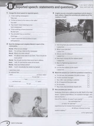 1 Change the direct speech to reported speech.
1 ‘I hate reading newspapers.’
Toby says_____________________________________________
2 ‘I’d like to listen to the news on the radio.’
Sue said______________________________________________
3 ‘You haven’t been listening to me.’
Sam complained______________________________________
4 ‘I’ll be working at home tomorrow.’
My dad said__________________________________________
5 ‘You shouldn’t be so sensitive.’
Chris says____________________________________________
6 ‘I hadn’t expected Tom to arrive so soon.’
Jeff explained_________________________________________
2 Read the dialogue and complete Mandy’s report of the
conversation.
Mandy What are you doing?
Kevin I’m writing a letter to the newspaper
Mandy What’s the letter about?
Kevin It’s about crime rates in our town. There should be
more police!
Mandy You should mention that recent bank robbery.
Kevin I will, if I can find the name of the bank.
Mandy Have you looked online?
Kevin I can’t. Somebody has stolen my laptop!
I aske-d Kevin what___________________________________
He explained that___________________________________
I asked___________________________________, and Kevin replied
____________________________________ He saidth a t___________
_______________________ Isaid ____________________________
and Kevin said______________________if. Iasked________
___________________________ Hesaid______________________
because___________________________________ !
3 Imagine you are a journalist preparing an article about a
bank robbery. Report the questions you asked one of the
members of staff.
1 How long have you worked at the bank?
I asked h im ___________
2 What is your job title?
I asked h im __________________________________________
3 Did you see the robbery?
I asked h im __________________________________________
4 How much money did the robbers steal?
I asked h im __________________________________________
5 Was it a frightening experience?
I asked h im __________________________________________
6 Is it the first robbery at the bank?
I asked h im __________________________________________
A Match the answers (a—f) with the questions in exercise 3.
a I’m not sure, but probably £20,000 or more. □
b I’m the assistant manager. □
c Yes, I did. I was serving a customer. □
d No. It happened four years ago. □
e For six years. □
f Yes, it was, but everybody stayed calm. □
5 Now complete your article.
Yesterday, there was a robbery at the ABC Bank in the High
Street. I spoke to Sam Wilson, the assistant manager, who
told me that he 1___________________________________ at the
time of the robbery. He wasn’t sure exactly2______________
____________________ but estimated th a t3__________________
__________ or more. He said th a t4_________________________
experience but he insisted that everyone5________________
__________________________ Mr Wilson informed me that
another robbery 6________________________________________
_________________________________________at the same bank.
Unit 5 • In the news * KaS B
 