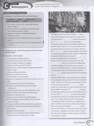 Newspapers
I CO[Vl UVAvrStCVA 0[VA rOACt tO (AVI
a rticle , (About B ritis h newspapers.
Revision: Student’s Book page 51
1 Complete the definitions with words from the box.
circulation dailies gossip column
quality newspaper tabloid
1 The number of copies that a newspaper regularly
sells is called its ______________
2 A regular article in a newspaper about the private
lives of famous people is called a _____________
3 Newspapers which are published Monday to
Saturday are called_____________
4 A newspaper which contains little serious analysis is
called a ____________
5 A newspaper which contains a lot of serious analysis
is called a _____________.
2 Complete the text. Use the words given to form new words
that fit the gaps.
3 Choose the correct answers.
1 In 1500, Wynkin de Worde started...
A the first printing shop in Fleet Street.
B the first daily newspaper in England.
C the first weekly pamphlet in London.
2 Fleet Street was ideally situated for gathering what kinds
of news stories?
A Royal, political and cultural.
B Business, political and crime.
C International, crime and sports.
3 Why did the newspapers pay for the journalists’ food and
drink?
A The journalists did not earn high salaries.
B The bars and restaurants were owned by the
newspapers.
C The long meals were part of the journalists’ work.
4 Since the 1980s, Fleet Street has lost its unique
atmosphere mainly because
A the journalists started using mobile phones.
B the newspapers have moved their offices to other
parts of London.
C many journalists have been replaced by computers.
5 Peter McKay compares journalists today with battery
hens because
A they earn so little money.
B they are not very popular with the general public.
C they work alone, as if they were in cages.
Fleet Street is a street in the centre of London,1 named
(name) after the Fleet River which used to run nearby. It is also
synonymous with the2______________(England) press because
of its3______________ (history) links with newspapers.
The first printer in Fleet Street was called Wynkin de Worde, and
opened his shop in 1500. Soon, the area became well known for
the printing of books and pamphlets and during the 1700s, the
first4______________ (day) newspapers appeared. By the middle
of the 20th century, almost every major newspaper in England had
its head office in Fleet Street. It was the perfect 5 __
(locate) for gathering news: close to the City, the 6______________
(finance) centre of London; the Old Bailey, which is the main
7______________(crime) court, and the Palace of Westminster
(the British parliament). There were also plenty of pubs and
restaurants on Fleet Street where journalists would spend hours
interviewing their ‘contacts’ while enjoying large quantities of
8______________(expense) food and drink which their employers
paid for!
During the 1980s, it became clear that technology was changing
the way newspapers were produced and that new premises were
needed. The Times and TheSun, both owned by Rupert Murdoch,
were the first to move away from 9______________(centre)
London to the eastern edge of the capital. Gradually, all the other
papers followed. Printing became10______________ (computer).
Journalists began spending more time on their mobile phones and
less time on their11______________(prolong) business lunches.
But many older journalists are still unhappy about the changes.
One of them, a gossip columnist called Peter McKay, wrote in
The Independent in 2005: ‘Fleet Street was a seething mass of
printers, advertisers and journalists, drinking and punching each
other every night, all night. People12______________(literal)
never went home: there was a Turkish bath we went to for a shave
in the morning ... Nowadays we sit in the far corners of London,
like battery hens at computer terminals, pecking out our stuff and
never meeting one another.'
Unit 5 »In the news
 